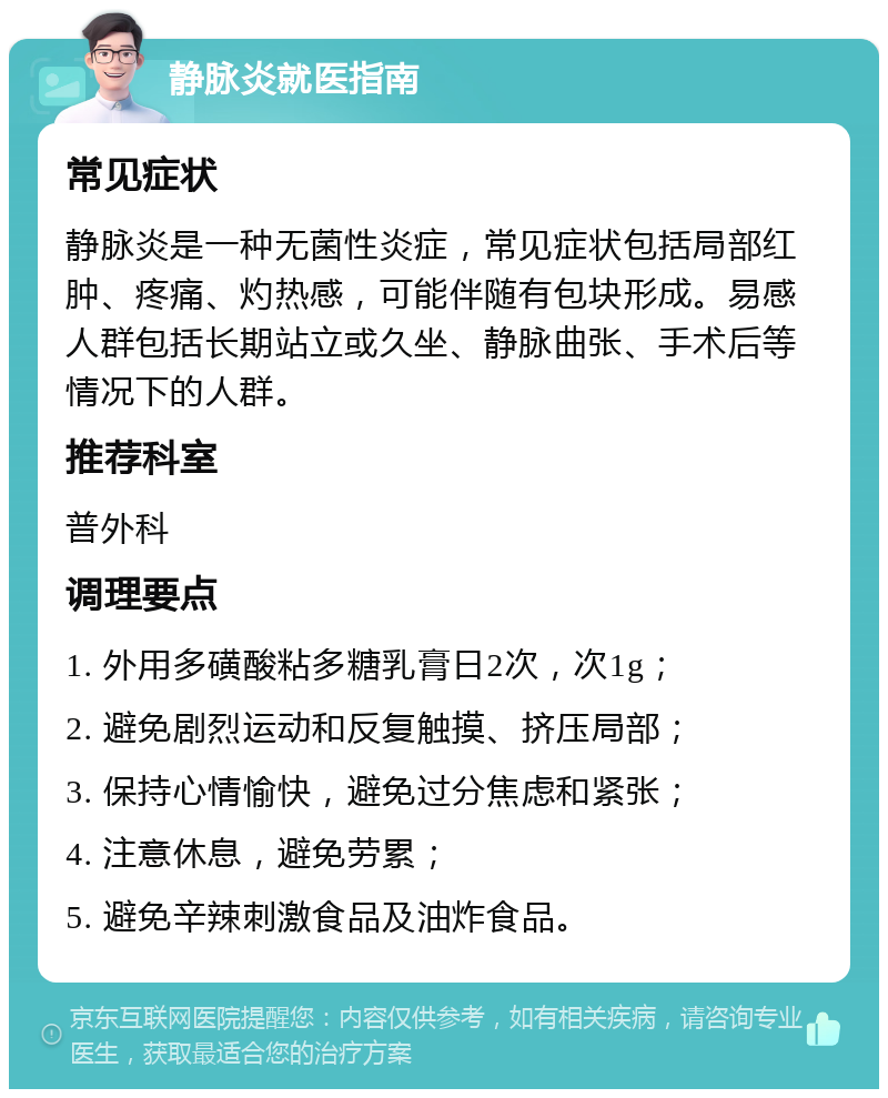 静脉炎就医指南 常见症状 静脉炎是一种无菌性炎症，常见症状包括局部红肿、疼痛、灼热感，可能伴随有包块形成。易感人群包括长期站立或久坐、静脉曲张、手术后等情况下的人群。 推荐科室 普外科 调理要点 1. 外用多磺酸粘多糖乳膏日2次，次1g； 2. 避免剧烈运动和反复触摸、挤压局部； 3. 保持心情愉快，避免过分焦虑和紧张； 4. 注意休息，避免劳累； 5. 避免辛辣刺激食品及油炸食品。