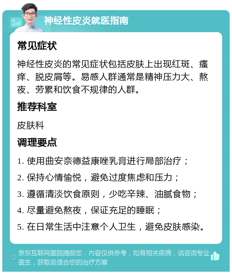 神经性皮炎就医指南 常见症状 神经性皮炎的常见症状包括皮肤上出现红斑、瘙痒、脱皮屑等。易感人群通常是精神压力大、熬夜、劳累和饮食不规律的人群。 推荐科室 皮肤科 调理要点 1. 使用曲安奈德益康唑乳膏进行局部治疗； 2. 保持心情愉悦，避免过度焦虑和压力； 3. 遵循清淡饮食原则，少吃辛辣、油腻食物； 4. 尽量避免熬夜，保证充足的睡眠； 5. 在日常生活中注意个人卫生，避免皮肤感染。