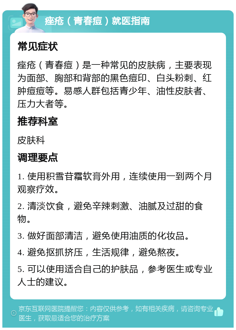 痤疮（青春痘）就医指南 常见症状 痤疮（青春痘）是一种常见的皮肤病，主要表现为面部、胸部和背部的黑色痘印、白头粉刺、红肿痘痘等。易感人群包括青少年、油性皮肤者、压力大者等。 推荐科室 皮肤科 调理要点 1. 使用积雪苷霜软膏外用，连续使用一到两个月观察疗效。 2. 清淡饮食，避免辛辣刺激、油腻及过甜的食物。 3. 做好面部清洁，避免使用油质的化妆品。 4. 避免抠抓挤压，生活规律，避免熬夜。 5. 可以使用适合自己的护肤品，参考医生或专业人士的建议。