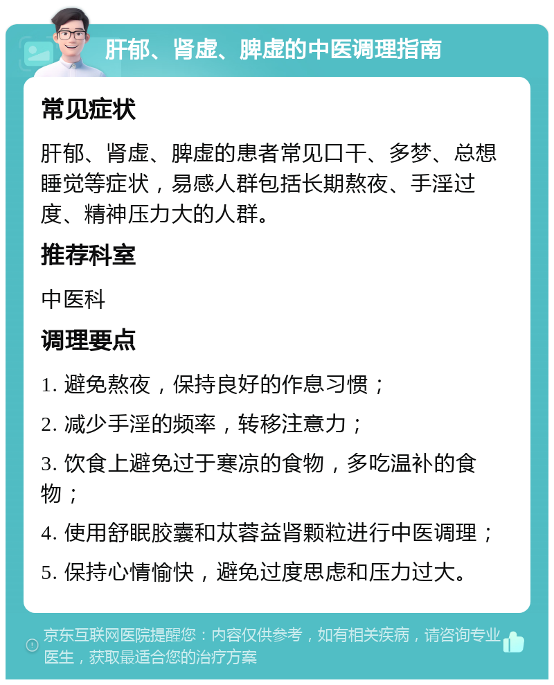 肝郁、肾虚、脾虚的中医调理指南 常见症状 肝郁、肾虚、脾虚的患者常见口干、多梦、总想睡觉等症状，易感人群包括长期熬夜、手淫过度、精神压力大的人群。 推荐科室 中医科 调理要点 1. 避免熬夜，保持良好的作息习惯； 2. 减少手淫的频率，转移注意力； 3. 饮食上避免过于寒凉的食物，多吃温补的食物； 4. 使用舒眠胶囊和苁蓉益肾颗粒进行中医调理； 5. 保持心情愉快，避免过度思虑和压力过大。