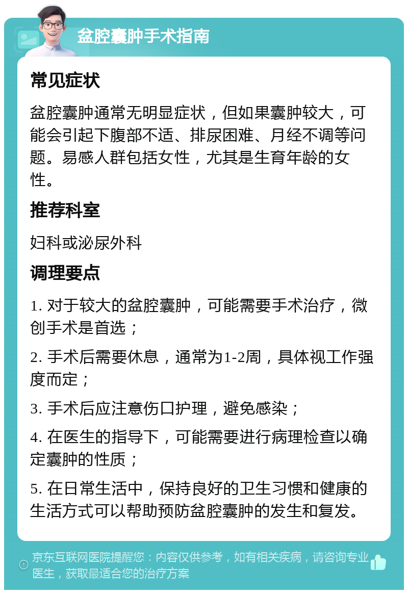 盆腔囊肿手术指南 常见症状 盆腔囊肿通常无明显症状，但如果囊肿较大，可能会引起下腹部不适、排尿困难、月经不调等问题。易感人群包括女性，尤其是生育年龄的女性。 推荐科室 妇科或泌尿外科 调理要点 1. 对于较大的盆腔囊肿，可能需要手术治疗，微创手术是首选； 2. 手术后需要休息，通常为1-2周，具体视工作强度而定； 3. 手术后应注意伤口护理，避免感染； 4. 在医生的指导下，可能需要进行病理检查以确定囊肿的性质； 5. 在日常生活中，保持良好的卫生习惯和健康的生活方式可以帮助预防盆腔囊肿的发生和复发。