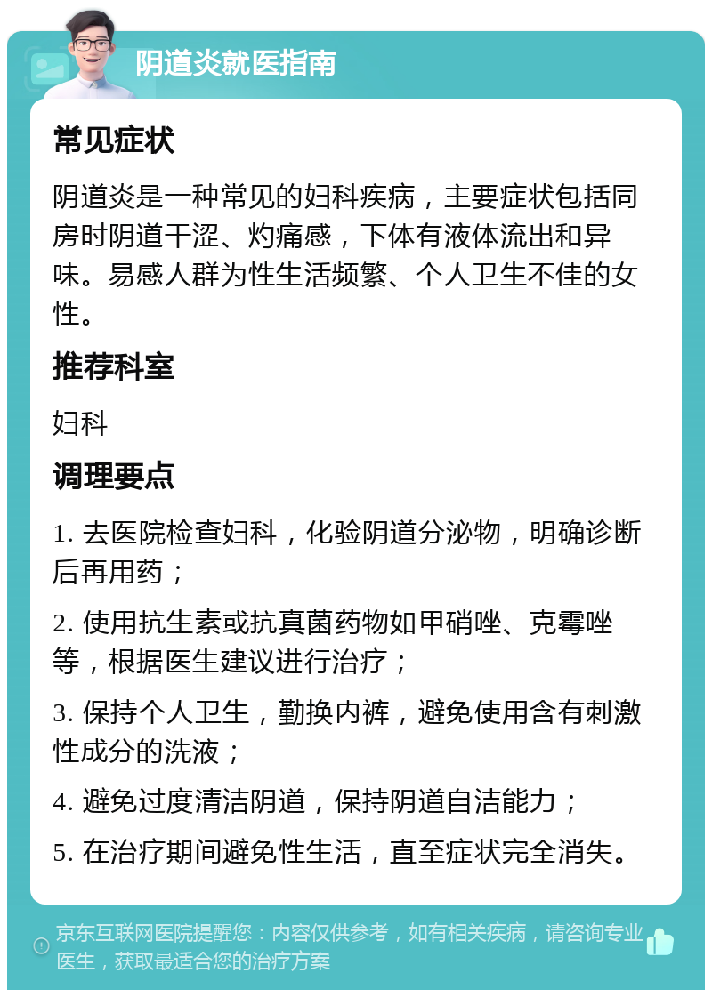 阴道炎就医指南 常见症状 阴道炎是一种常见的妇科疾病，主要症状包括同房时阴道干涩、灼痛感，下体有液体流出和异味。易感人群为性生活频繁、个人卫生不佳的女性。 推荐科室 妇科 调理要点 1. 去医院检查妇科，化验阴道分泌物，明确诊断后再用药； 2. 使用抗生素或抗真菌药物如甲硝唑、克霉唑等，根据医生建议进行治疗； 3. 保持个人卫生，勤换内裤，避免使用含有刺激性成分的洗液； 4. 避免过度清洁阴道，保持阴道自洁能力； 5. 在治疗期间避免性生活，直至症状完全消失。