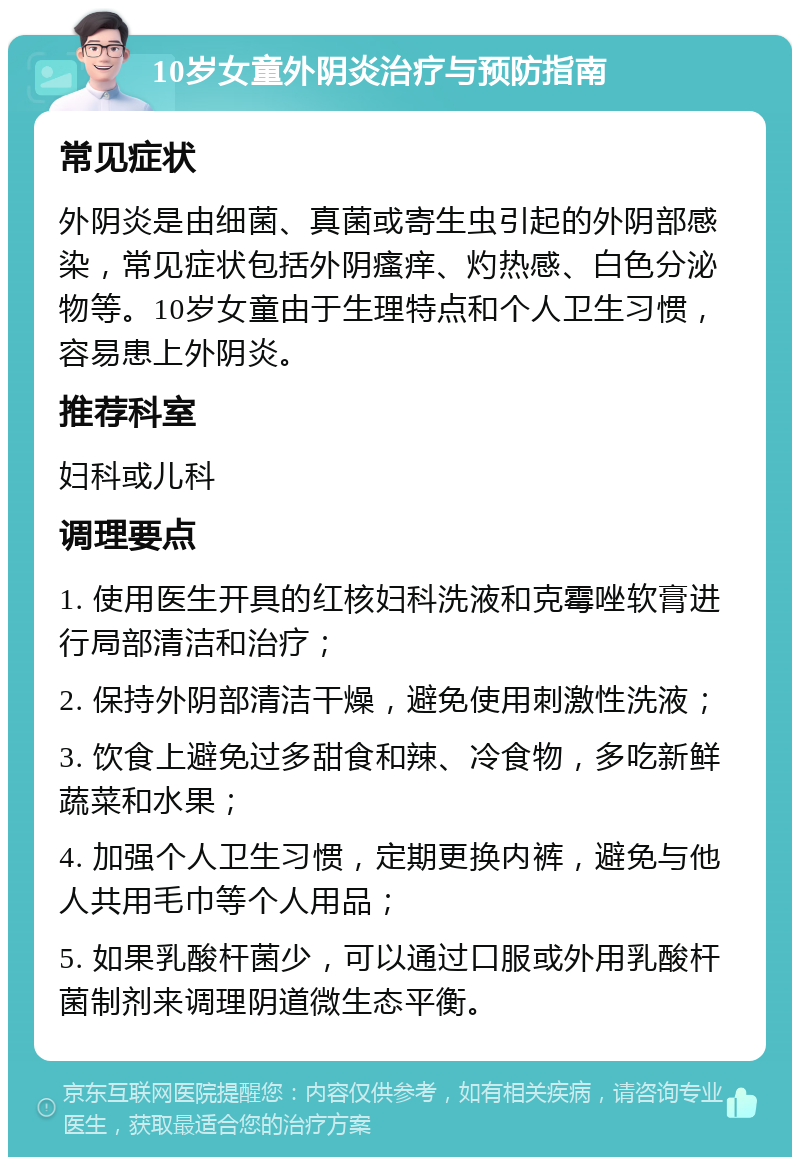 10岁女童外阴炎治疗与预防指南 常见症状 外阴炎是由细菌、真菌或寄生虫引起的外阴部感染，常见症状包括外阴瘙痒、灼热感、白色分泌物等。10岁女童由于生理特点和个人卫生习惯，容易患上外阴炎。 推荐科室 妇科或儿科 调理要点 1. 使用医生开具的红核妇科洗液和克霉唑软膏进行局部清洁和治疗； 2. 保持外阴部清洁干燥，避免使用刺激性洗液； 3. 饮食上避免过多甜食和辣、冷食物，多吃新鲜蔬菜和水果； 4. 加强个人卫生习惯，定期更换内裤，避免与他人共用毛巾等个人用品； 5. 如果乳酸杆菌少，可以通过口服或外用乳酸杆菌制剂来调理阴道微生态平衡。