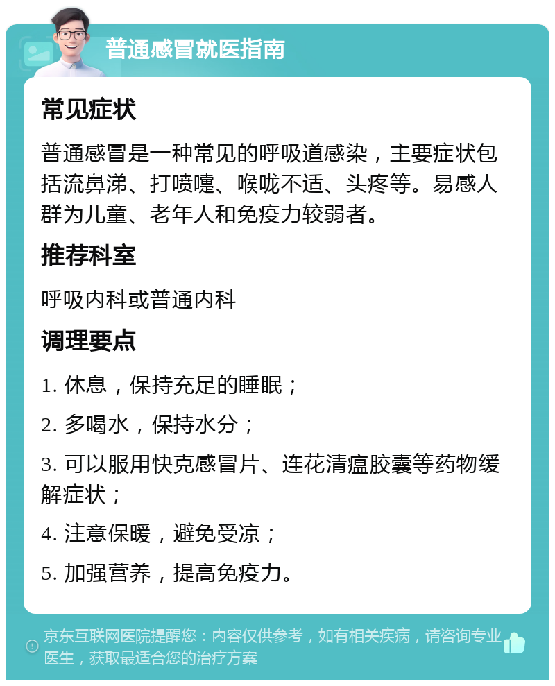 普通感冒就医指南 常见症状 普通感冒是一种常见的呼吸道感染，主要症状包括流鼻涕、打喷嚏、喉咙不适、头疼等。易感人群为儿童、老年人和免疫力较弱者。 推荐科室 呼吸内科或普通内科 调理要点 1. 休息，保持充足的睡眠； 2. 多喝水，保持水分； 3. 可以服用快克感冒片、连花清瘟胶囊等药物缓解症状； 4. 注意保暖，避免受凉； 5. 加强营养，提高免疫力。