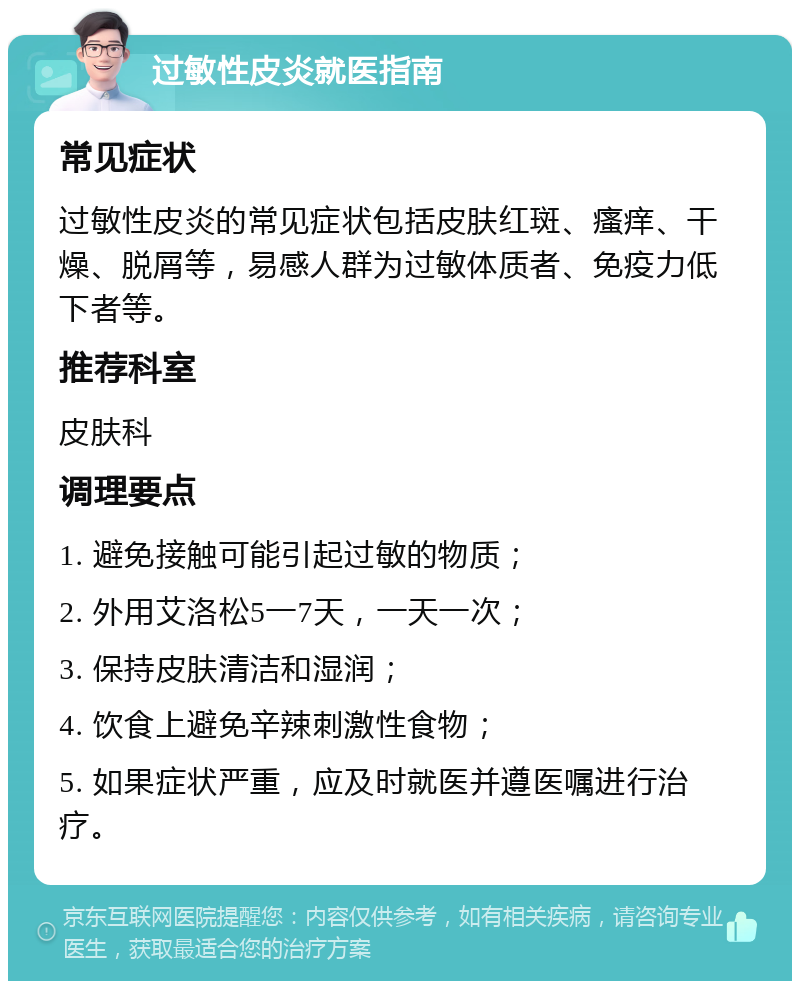 过敏性皮炎就医指南 常见症状 过敏性皮炎的常见症状包括皮肤红斑、瘙痒、干燥、脱屑等，易感人群为过敏体质者、免疫力低下者等。 推荐科室 皮肤科 调理要点 1. 避免接触可能引起过敏的物质； 2. 外用艾洛松5一7天，一天一次； 3. 保持皮肤清洁和湿润； 4. 饮食上避免辛辣刺激性食物； 5. 如果症状严重，应及时就医并遵医嘱进行治疗。