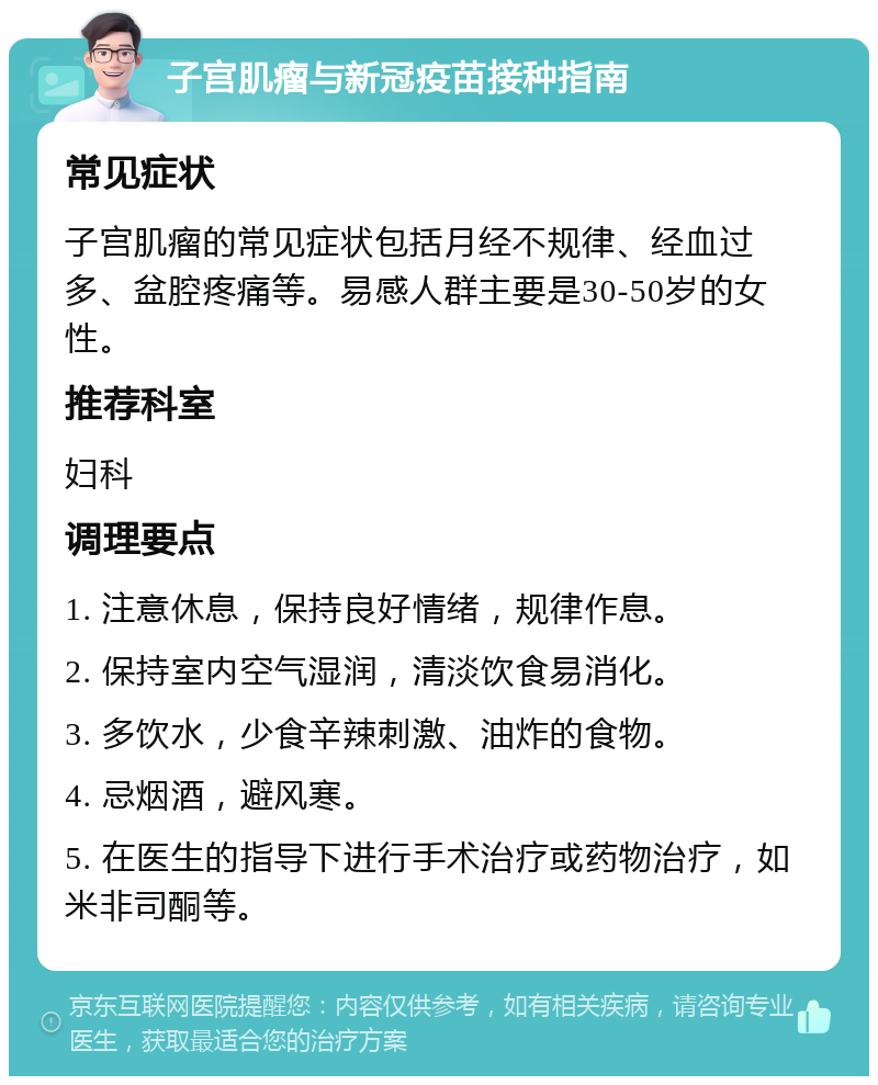 子宫肌瘤与新冠疫苗接种指南 常见症状 子宫肌瘤的常见症状包括月经不规律、经血过多、盆腔疼痛等。易感人群主要是30-50岁的女性。 推荐科室 妇科 调理要点 1. 注意休息，保持良好情绪，规律作息。 2. 保持室内空气湿润，清淡饮食易消化。 3. 多饮水，少食辛辣刺激、油炸的食物。 4. 忌烟酒，避风寒。 5. 在医生的指导下进行手术治疗或药物治疗，如米非司酮等。