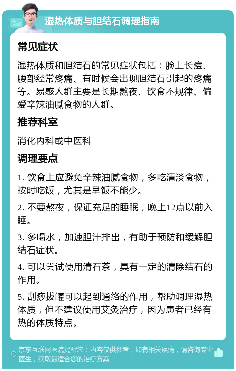 湿热体质与胆结石调理指南 常见症状 湿热体质和胆结石的常见症状包括：脸上长痘、腰部经常疼痛、有时候会出现胆结石引起的疼痛等。易感人群主要是长期熬夜、饮食不规律、偏爱辛辣油腻食物的人群。 推荐科室 消化内科或中医科 调理要点 1. 饮食上应避免辛辣油腻食物，多吃清淡食物，按时吃饭，尤其是早饭不能少。 2. 不要熬夜，保证充足的睡眠，晚上12点以前入睡。 3. 多喝水，加速胆汁排出，有助于预防和缓解胆结石症状。 4. 可以尝试使用清石茶，具有一定的清除结石的作用。 5. 刮痧拔罐可以起到通络的作用，帮助调理湿热体质，但不建议使用艾灸治疗，因为患者已经有热的体质特点。