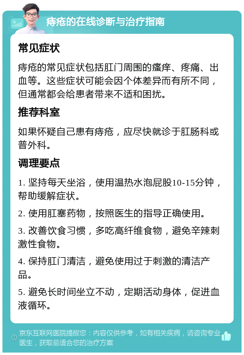 痔疮的在线诊断与治疗指南 常见症状 痔疮的常见症状包括肛门周围的瘙痒、疼痛、出血等。这些症状可能会因个体差异而有所不同，但通常都会给患者带来不适和困扰。 推荐科室 如果怀疑自己患有痔疮，应尽快就诊于肛肠科或普外科。 调理要点 1. 坚持每天坐浴，使用温热水泡屁股10-15分钟，帮助缓解症状。 2. 使用肛塞药物，按照医生的指导正确使用。 3. 改善饮食习惯，多吃高纤维食物，避免辛辣刺激性食物。 4. 保持肛门清洁，避免使用过于刺激的清洁产品。 5. 避免长时间坐立不动，定期活动身体，促进血液循环。