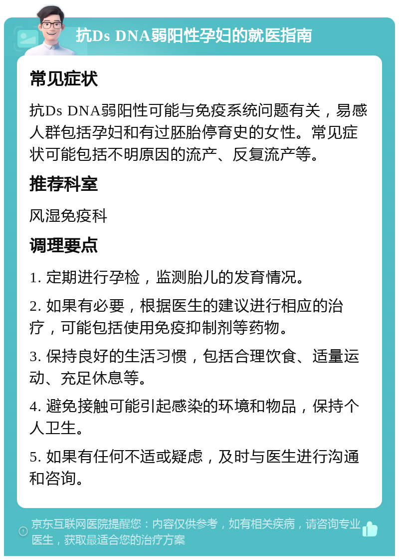 抗Ds DNA弱阳性孕妇的就医指南 常见症状 抗Ds DNA弱阳性可能与免疫系统问题有关，易感人群包括孕妇和有过胚胎停育史的女性。常见症状可能包括不明原因的流产、反复流产等。 推荐科室 风湿免疫科 调理要点 1. 定期进行孕检，监测胎儿的发育情况。 2. 如果有必要，根据医生的建议进行相应的治疗，可能包括使用免疫抑制剂等药物。 3. 保持良好的生活习惯，包括合理饮食、适量运动、充足休息等。 4. 避免接触可能引起感染的环境和物品，保持个人卫生。 5. 如果有任何不适或疑虑，及时与医生进行沟通和咨询。