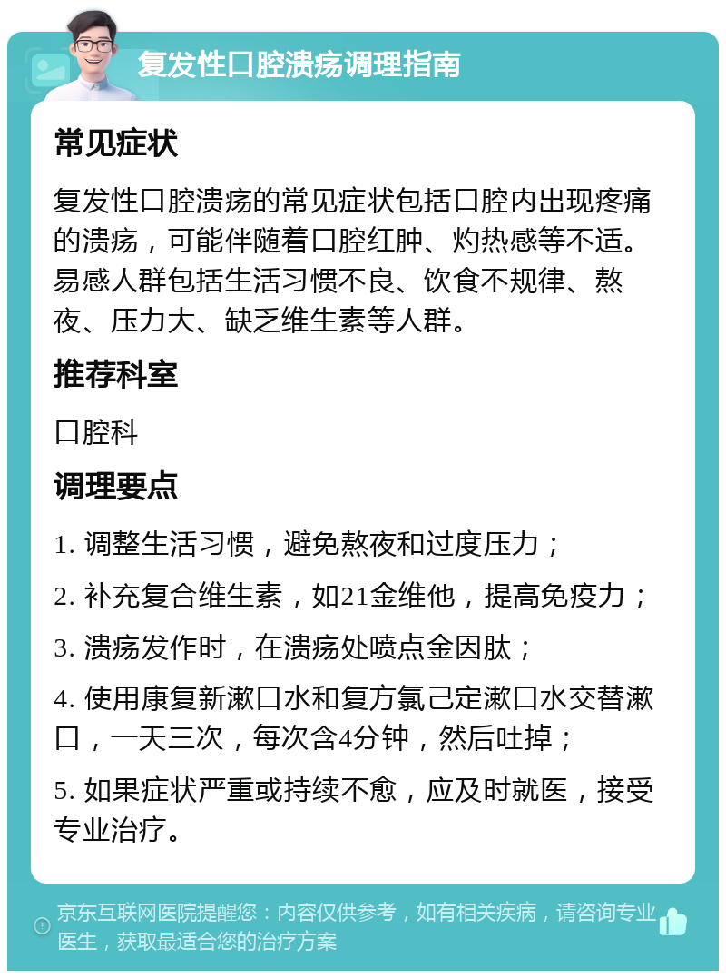 复发性口腔溃疡调理指南 常见症状 复发性口腔溃疡的常见症状包括口腔内出现疼痛的溃疡，可能伴随着口腔红肿、灼热感等不适。易感人群包括生活习惯不良、饮食不规律、熬夜、压力大、缺乏维生素等人群。 推荐科室 口腔科 调理要点 1. 调整生活习惯，避免熬夜和过度压力； 2. 补充复合维生素，如21金维他，提高免疫力； 3. 溃疡发作时，在溃疡处喷点金因肽； 4. 使用康复新漱口水和复方氯己定漱口水交替漱口，一天三次，每次含4分钟，然后吐掉； 5. 如果症状严重或持续不愈，应及时就医，接受专业治疗。