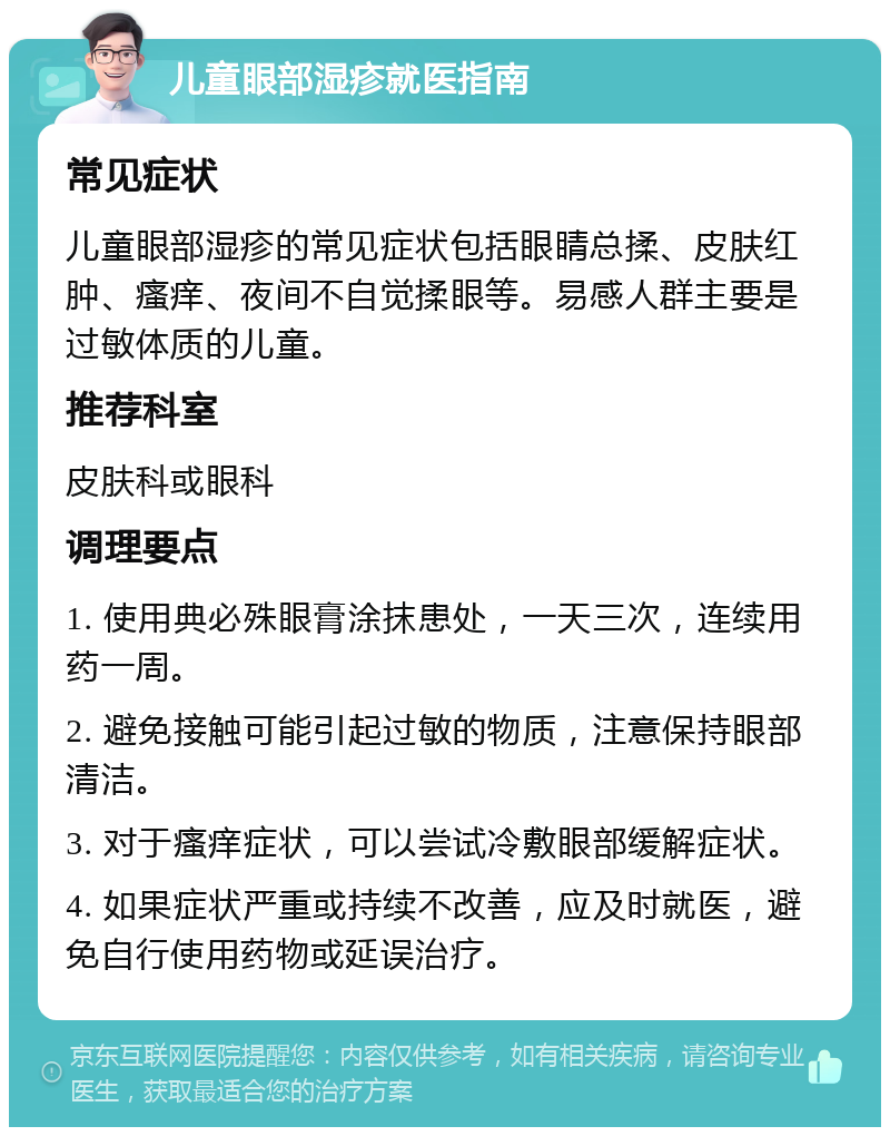 儿童眼部湿疹就医指南 常见症状 儿童眼部湿疹的常见症状包括眼睛总揉、皮肤红肿、瘙痒、夜间不自觉揉眼等。易感人群主要是过敏体质的儿童。 推荐科室 皮肤科或眼科 调理要点 1. 使用典必殊眼膏涂抹患处，一天三次，连续用药一周。 2. 避免接触可能引起过敏的物质，注意保持眼部清洁。 3. 对于瘙痒症状，可以尝试冷敷眼部缓解症状。 4. 如果症状严重或持续不改善，应及时就医，避免自行使用药物或延误治疗。