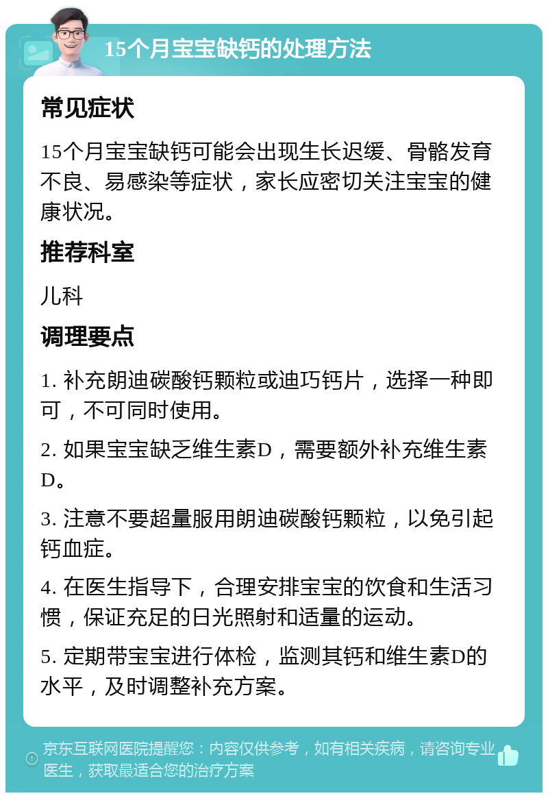 15个月宝宝缺钙的处理方法 常见症状 15个月宝宝缺钙可能会出现生长迟缓、骨骼发育不良、易感染等症状，家长应密切关注宝宝的健康状况。 推荐科室 儿科 调理要点 1. 补充朗迪碳酸钙颗粒或迪巧钙片，选择一种即可，不可同时使用。 2. 如果宝宝缺乏维生素D，需要额外补充维生素D。 3. 注意不要超量服用朗迪碳酸钙颗粒，以免引起钙血症。 4. 在医生指导下，合理安排宝宝的饮食和生活习惯，保证充足的日光照射和适量的运动。 5. 定期带宝宝进行体检，监测其钙和维生素D的水平，及时调整补充方案。