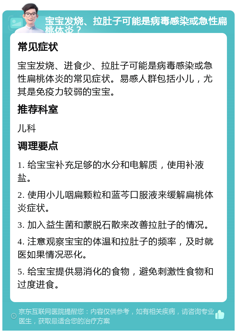 宝宝发烧、拉肚子可能是病毒感染或急性扁桃体炎？ 常见症状 宝宝发烧、进食少、拉肚子可能是病毒感染或急性扁桃体炎的常见症状。易感人群包括小儿，尤其是免疫力较弱的宝宝。 推荐科室 儿科 调理要点 1. 给宝宝补充足够的水分和电解质，使用补液盐。 2. 使用小儿咽扁颗粒和蓝芩口服液来缓解扁桃体炎症状。 3. 加入益生菌和蒙脱石散来改善拉肚子的情况。 4. 注意观察宝宝的体温和拉肚子的频率，及时就医如果情况恶化。 5. 给宝宝提供易消化的食物，避免刺激性食物和过度进食。