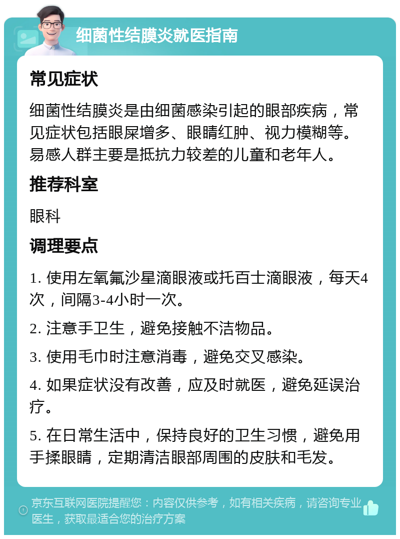 细菌性结膜炎就医指南 常见症状 细菌性结膜炎是由细菌感染引起的眼部疾病，常见症状包括眼屎增多、眼睛红肿、视力模糊等。易感人群主要是抵抗力较差的儿童和老年人。 推荐科室 眼科 调理要点 1. 使用左氧氟沙星滴眼液或托百士滴眼液，每天4次，间隔3-4小时一次。 2. 注意手卫生，避免接触不洁物品。 3. 使用毛巾时注意消毒，避免交叉感染。 4. 如果症状没有改善，应及时就医，避免延误治疗。 5. 在日常生活中，保持良好的卫生习惯，避免用手揉眼睛，定期清洁眼部周围的皮肤和毛发。