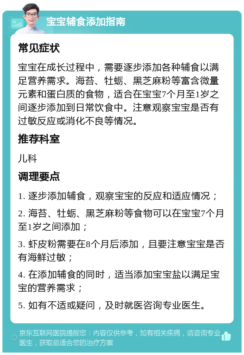 宝宝辅食添加指南 常见症状 宝宝在成长过程中，需要逐步添加各种辅食以满足营养需求。海苔、牡蛎、黑芝麻粉等富含微量元素和蛋白质的食物，适合在宝宝7个月至1岁之间逐步添加到日常饮食中。注意观察宝宝是否有过敏反应或消化不良等情况。 推荐科室 儿科 调理要点 1. 逐步添加辅食，观察宝宝的反应和适应情况； 2. 海苔、牡蛎、黑芝麻粉等食物可以在宝宝7个月至1岁之间添加； 3. 虾皮粉需要在8个月后添加，且要注意宝宝是否有海鲜过敏； 4. 在添加辅食的同时，适当添加宝宝盐以满足宝宝的营养需求； 5. 如有不适或疑问，及时就医咨询专业医生。