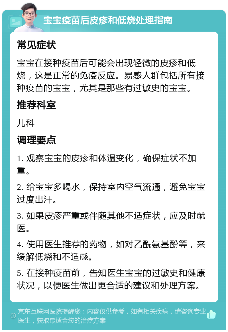 宝宝疫苗后皮疹和低烧处理指南 常见症状 宝宝在接种疫苗后可能会出现轻微的皮疹和低烧，这是正常的免疫反应。易感人群包括所有接种疫苗的宝宝，尤其是那些有过敏史的宝宝。 推荐科室 儿科 调理要点 1. 观察宝宝的皮疹和体温变化，确保症状不加重。 2. 给宝宝多喝水，保持室内空气流通，避免宝宝过度出汗。 3. 如果皮疹严重或伴随其他不适症状，应及时就医。 4. 使用医生推荐的药物，如对乙酰氨基酚等，来缓解低烧和不适感。 5. 在接种疫苗前，告知医生宝宝的过敏史和健康状况，以便医生做出更合适的建议和处理方案。