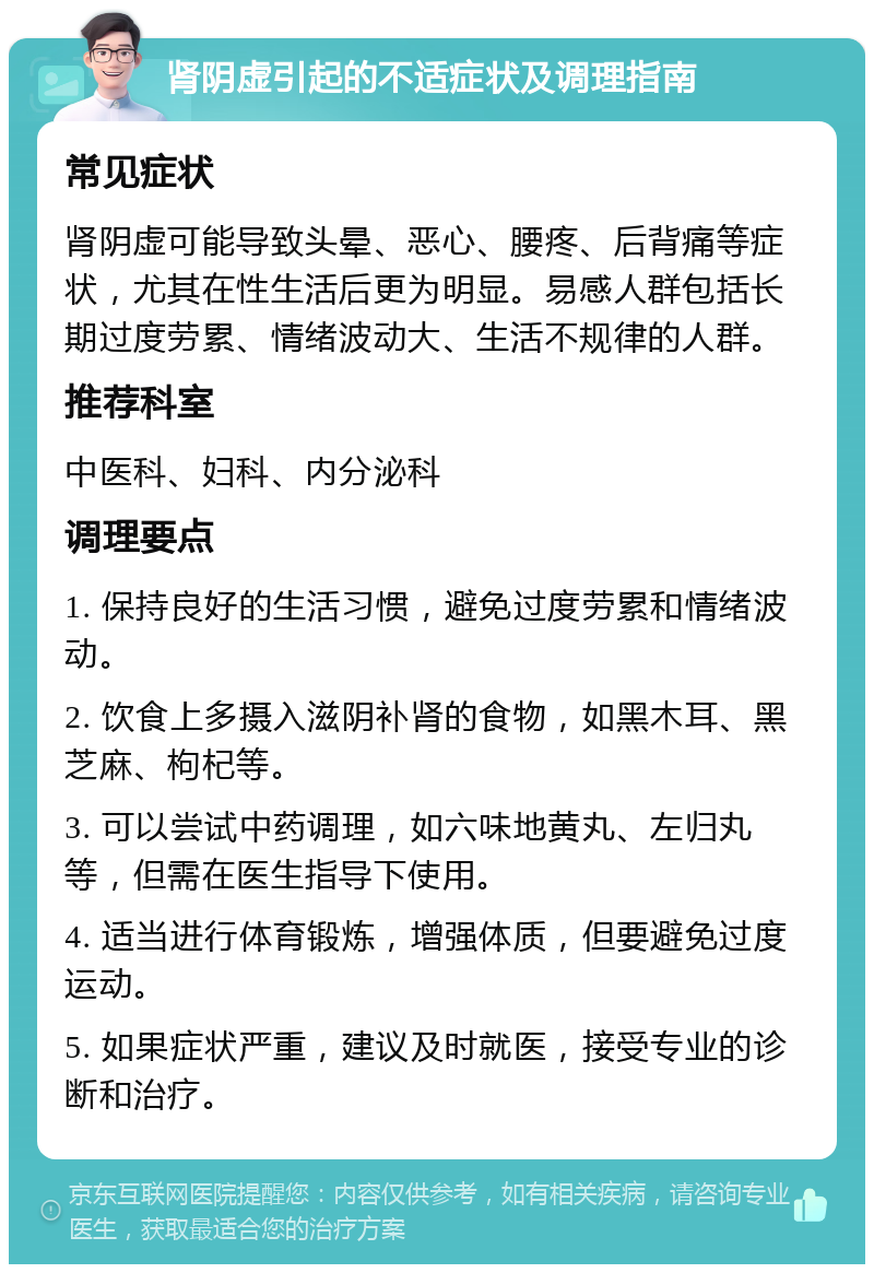 肾阴虚引起的不适症状及调理指南 常见症状 肾阴虚可能导致头晕、恶心、腰疼、后背痛等症状，尤其在性生活后更为明显。易感人群包括长期过度劳累、情绪波动大、生活不规律的人群。 推荐科室 中医科、妇科、内分泌科 调理要点 1. 保持良好的生活习惯，避免过度劳累和情绪波动。 2. 饮食上多摄入滋阴补肾的食物，如黑木耳、黑芝麻、枸杞等。 3. 可以尝试中药调理，如六味地黄丸、左归丸等，但需在医生指导下使用。 4. 适当进行体育锻炼，增强体质，但要避免过度运动。 5. 如果症状严重，建议及时就医，接受专业的诊断和治疗。