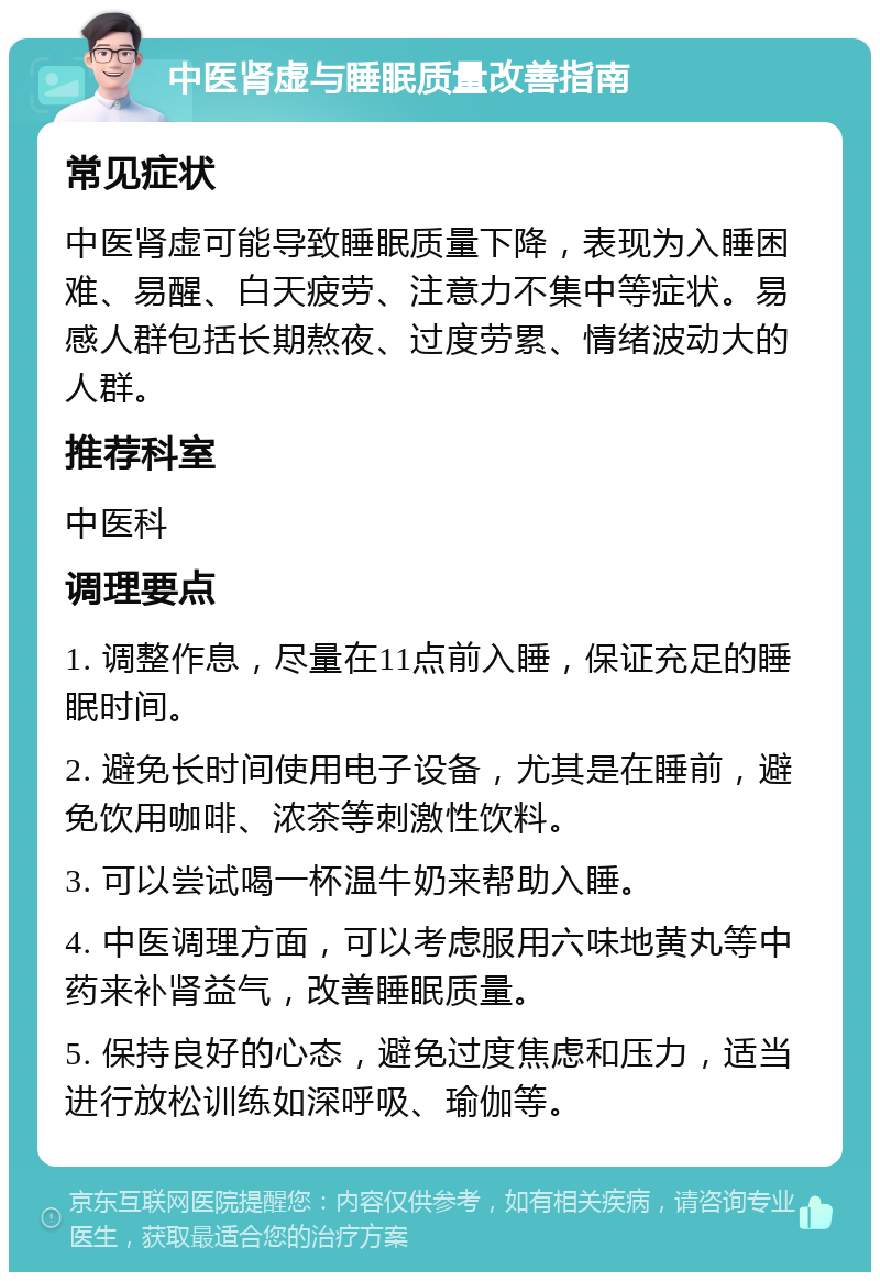 中医肾虚与睡眠质量改善指南 常见症状 中医肾虚可能导致睡眠质量下降，表现为入睡困难、易醒、白天疲劳、注意力不集中等症状。易感人群包括长期熬夜、过度劳累、情绪波动大的人群。 推荐科室 中医科 调理要点 1. 调整作息，尽量在11点前入睡，保证充足的睡眠时间。 2. 避免长时间使用电子设备，尤其是在睡前，避免饮用咖啡、浓茶等刺激性饮料。 3. 可以尝试喝一杯温牛奶来帮助入睡。 4. 中医调理方面，可以考虑服用六味地黄丸等中药来补肾益气，改善睡眠质量。 5. 保持良好的心态，避免过度焦虑和压力，适当进行放松训练如深呼吸、瑜伽等。