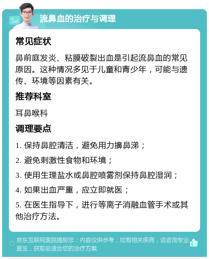 流鼻血的治疗与调理 常见症状 鼻前庭发炎、粘膜破裂出血是引起流鼻血的常见原因。这种情况多见于儿童和青少年，可能与遗传、环境等因素有关。 推荐科室 耳鼻喉科 调理要点 1. 保持鼻腔清洁，避免用力擤鼻涕； 2. 避免刺激性食物和环境； 3. 使用生理盐水或鼻腔喷雾剂保持鼻腔湿润； 4. 如果出血严重，应立即就医； 5. 在医生指导下，进行等离子消融血管手术或其他治疗方法。