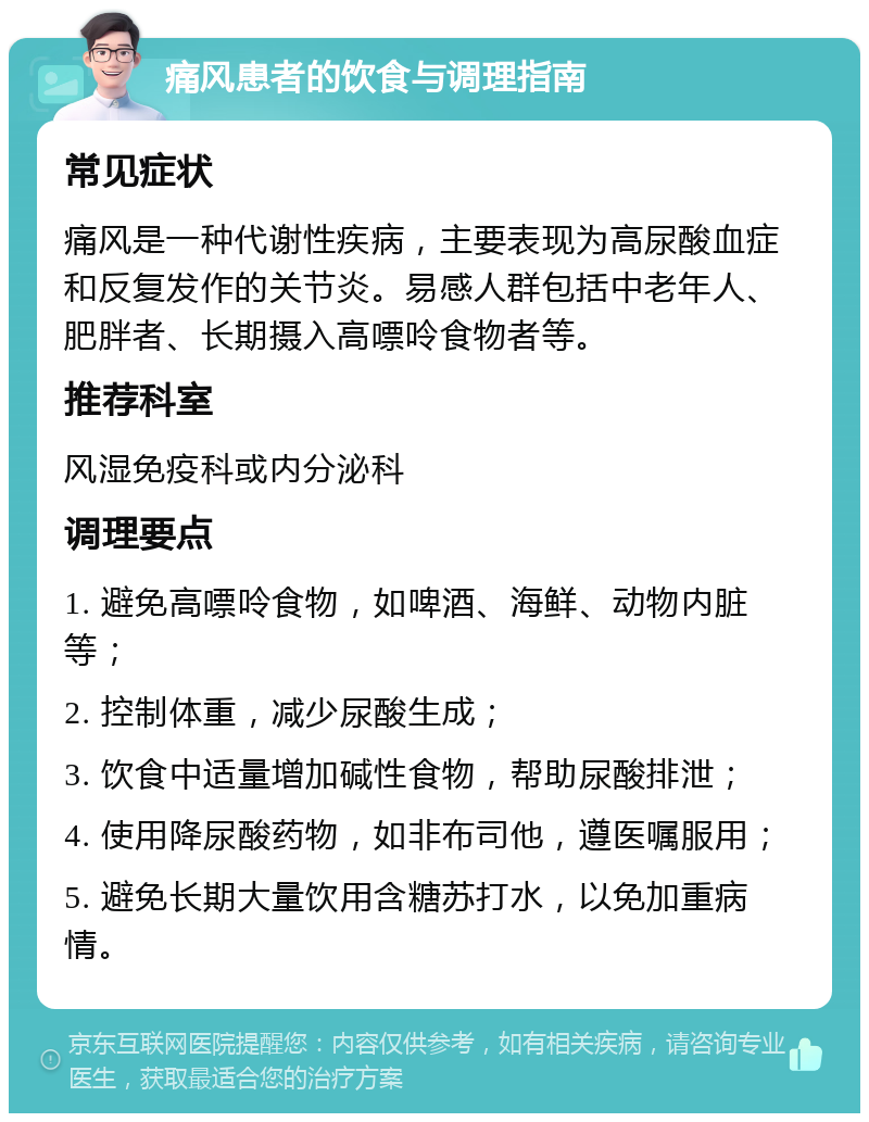 痛风患者的饮食与调理指南 常见症状 痛风是一种代谢性疾病，主要表现为高尿酸血症和反复发作的关节炎。易感人群包括中老年人、肥胖者、长期摄入高嘌呤食物者等。 推荐科室 风湿免疫科或内分泌科 调理要点 1. 避免高嘌呤食物，如啤酒、海鲜、动物内脏等； 2. 控制体重，减少尿酸生成； 3. 饮食中适量增加碱性食物，帮助尿酸排泄； 4. 使用降尿酸药物，如非布司他，遵医嘱服用； 5. 避免长期大量饮用含糖苏打水，以免加重病情。