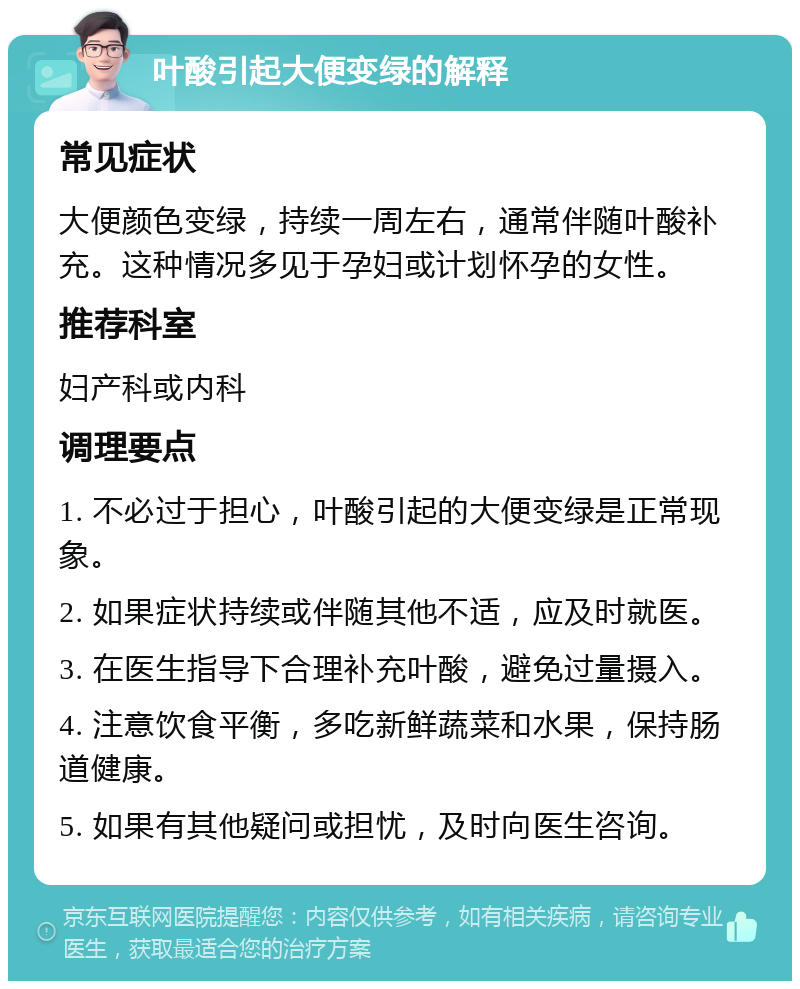 叶酸引起大便变绿的解释 常见症状 大便颜色变绿，持续一周左右，通常伴随叶酸补充。这种情况多见于孕妇或计划怀孕的女性。 推荐科室 妇产科或内科 调理要点 1. 不必过于担心，叶酸引起的大便变绿是正常现象。 2. 如果症状持续或伴随其他不适，应及时就医。 3. 在医生指导下合理补充叶酸，避免过量摄入。 4. 注意饮食平衡，多吃新鲜蔬菜和水果，保持肠道健康。 5. 如果有其他疑问或担忧，及时向医生咨询。