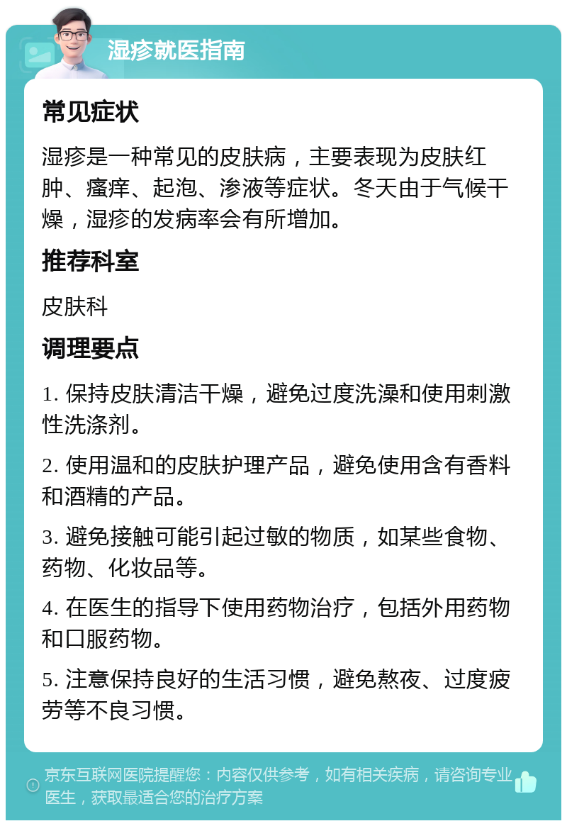 湿疹就医指南 常见症状 湿疹是一种常见的皮肤病，主要表现为皮肤红肿、瘙痒、起泡、渗液等症状。冬天由于气候干燥，湿疹的发病率会有所增加。 推荐科室 皮肤科 调理要点 1. 保持皮肤清洁干燥，避免过度洗澡和使用刺激性洗涤剂。 2. 使用温和的皮肤护理产品，避免使用含有香料和酒精的产品。 3. 避免接触可能引起过敏的物质，如某些食物、药物、化妆品等。 4. 在医生的指导下使用药物治疗，包括外用药物和口服药物。 5. 注意保持良好的生活习惯，避免熬夜、过度疲劳等不良习惯。