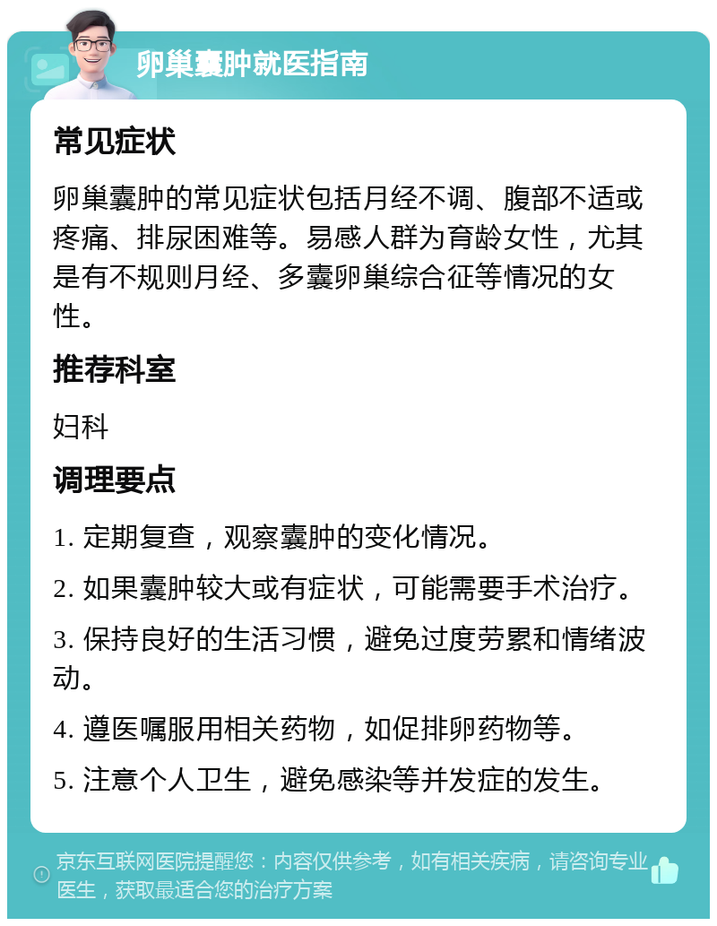 卵巢囊肿就医指南 常见症状 卵巢囊肿的常见症状包括月经不调、腹部不适或疼痛、排尿困难等。易感人群为育龄女性，尤其是有不规则月经、多囊卵巢综合征等情况的女性。 推荐科室 妇科 调理要点 1. 定期复查，观察囊肿的变化情况。 2. 如果囊肿较大或有症状，可能需要手术治疗。 3. 保持良好的生活习惯，避免过度劳累和情绪波动。 4. 遵医嘱服用相关药物，如促排卵药物等。 5. 注意个人卫生，避免感染等并发症的发生。