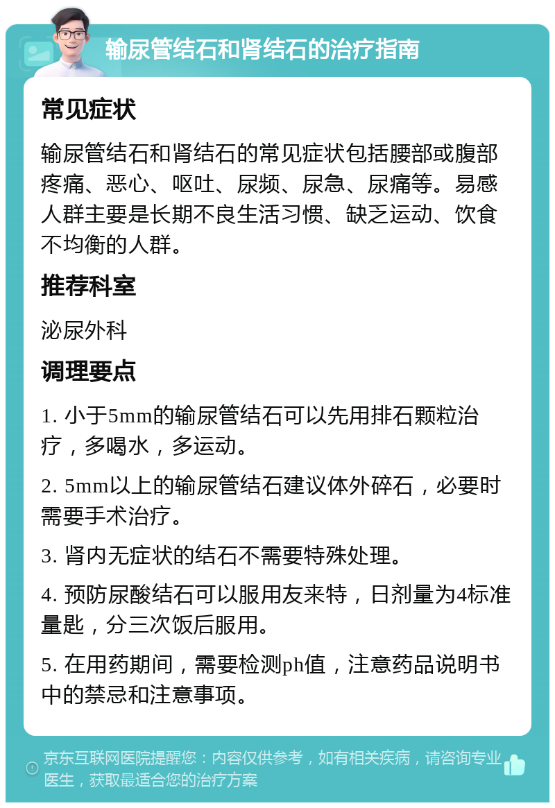 输尿管结石和肾结石的治疗指南 常见症状 输尿管结石和肾结石的常见症状包括腰部或腹部疼痛、恶心、呕吐、尿频、尿急、尿痛等。易感人群主要是长期不良生活习惯、缺乏运动、饮食不均衡的人群。 推荐科室 泌尿外科 调理要点 1. 小于5mm的输尿管结石可以先用排石颗粒治疗，多喝水，多运动。 2. 5mm以上的输尿管结石建议体外碎石，必要时需要手术治疗。 3. 肾内无症状的结石不需要特殊处理。 4. 预防尿酸结石可以服用友来特，日剂量为4标准量匙，分三次饭后服用。 5. 在用药期间，需要检测ph值，注意药品说明书中的禁忌和注意事项。