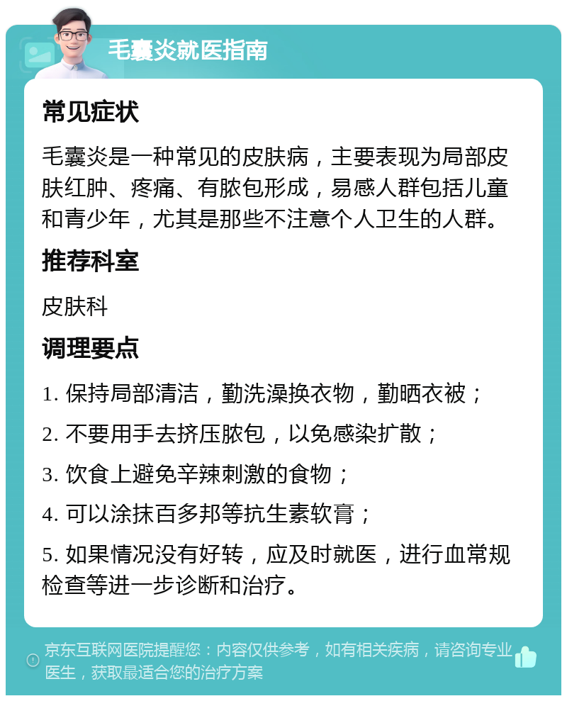 毛囊炎就医指南 常见症状 毛囊炎是一种常见的皮肤病，主要表现为局部皮肤红肿、疼痛、有脓包形成，易感人群包括儿童和青少年，尤其是那些不注意个人卫生的人群。 推荐科室 皮肤科 调理要点 1. 保持局部清洁，勤洗澡换衣物，勤晒衣被； 2. 不要用手去挤压脓包，以免感染扩散； 3. 饮食上避免辛辣刺激的食物； 4. 可以涂抹百多邦等抗生素软膏； 5. 如果情况没有好转，应及时就医，进行血常规检查等进一步诊断和治疗。