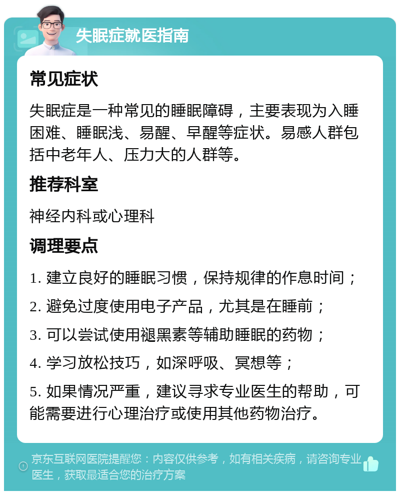 失眠症就医指南 常见症状 失眠症是一种常见的睡眠障碍，主要表现为入睡困难、睡眠浅、易醒、早醒等症状。易感人群包括中老年人、压力大的人群等。 推荐科室 神经内科或心理科 调理要点 1. 建立良好的睡眠习惯，保持规律的作息时间； 2. 避免过度使用电子产品，尤其是在睡前； 3. 可以尝试使用褪黑素等辅助睡眠的药物； 4. 学习放松技巧，如深呼吸、冥想等； 5. 如果情况严重，建议寻求专业医生的帮助，可能需要进行心理治疗或使用其他药物治疗。