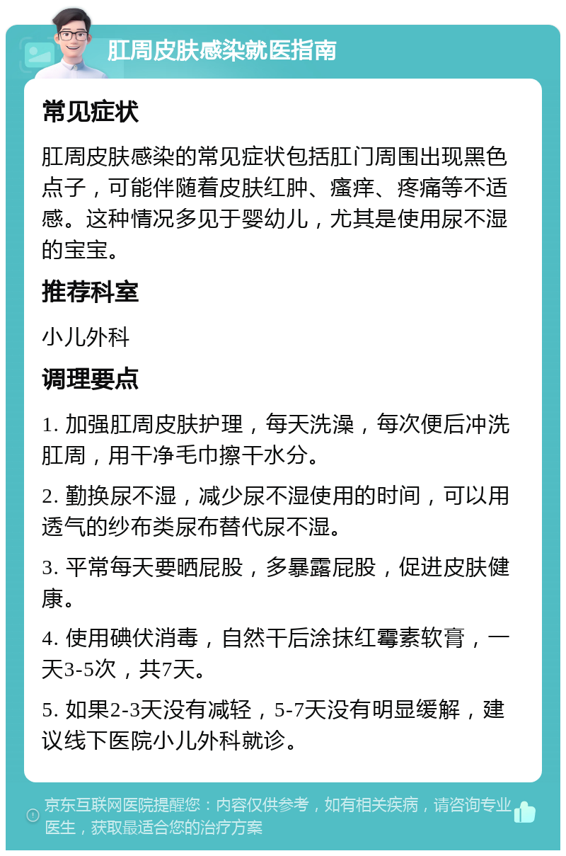 肛周皮肤感染就医指南 常见症状 肛周皮肤感染的常见症状包括肛门周围出现黑色点子，可能伴随着皮肤红肿、瘙痒、疼痛等不适感。这种情况多见于婴幼儿，尤其是使用尿不湿的宝宝。 推荐科室 小儿外科 调理要点 1. 加强肛周皮肤护理，每天洗澡，每次便后冲洗肛周，用干净毛巾擦干水分。 2. 勤换尿不湿，减少尿不湿使用的时间，可以用透气的纱布类尿布替代尿不湿。 3. 平常每天要晒屁股，多暴露屁股，促进皮肤健康。 4. 使用碘伏消毒，自然干后涂抹红霉素软膏，一天3-5次，共7天。 5. 如果2-3天没有减轻，5-7天没有明显缓解，建议线下医院小儿外科就诊。