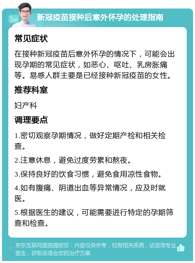 新冠疫苗接种后意外怀孕的处理指南 常见症状 在接种新冠疫苗后意外怀孕的情况下，可能会出现孕期的常见症状，如恶心、呕吐、乳房胀痛等。易感人群主要是已经接种新冠疫苗的女性。 推荐科室 妇产科 调理要点 1.密切观察孕期情况，做好定期产检和相关检查。 2.注意休息，避免过度劳累和熬夜。 3.保持良好的饮食习惯，避免食用凉性食物。 4.如有腹痛、阴道出血等异常情况，应及时就医。 5.根据医生的建议，可能需要进行特定的孕期筛查和检查。