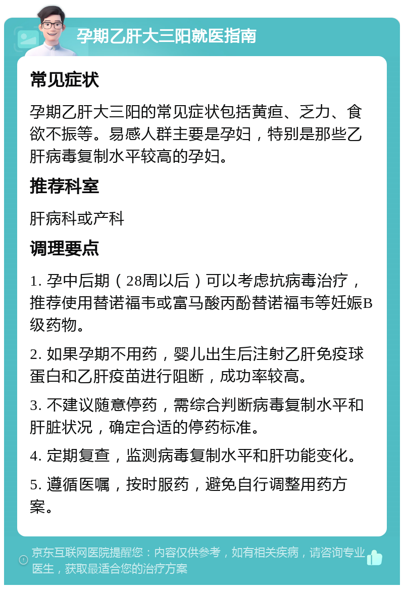 孕期乙肝大三阳就医指南 常见症状 孕期乙肝大三阳的常见症状包括黄疸、乏力、食欲不振等。易感人群主要是孕妇，特别是那些乙肝病毒复制水平较高的孕妇。 推荐科室 肝病科或产科 调理要点 1. 孕中后期（28周以后）可以考虑抗病毒治疗，推荐使用替诺福韦或富马酸丙酚替诺福韦等妊娠B级药物。 2. 如果孕期不用药，婴儿出生后注射乙肝免疫球蛋白和乙肝疫苗进行阻断，成功率较高。 3. 不建议随意停药，需综合判断病毒复制水平和肝脏状况，确定合适的停药标准。 4. 定期复查，监测病毒复制水平和肝功能变化。 5. 遵循医嘱，按时服药，避免自行调整用药方案。