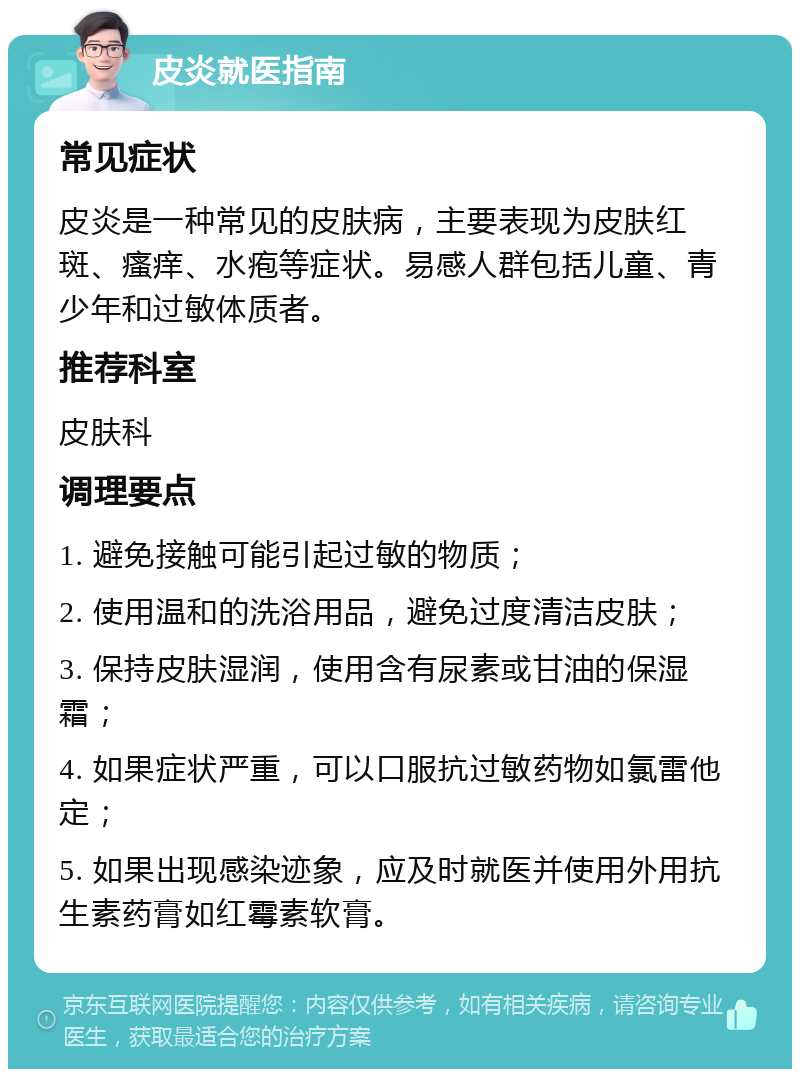 皮炎就医指南 常见症状 皮炎是一种常见的皮肤病，主要表现为皮肤红斑、瘙痒、水疱等症状。易感人群包括儿童、青少年和过敏体质者。 推荐科室 皮肤科 调理要点 1. 避免接触可能引起过敏的物质； 2. 使用温和的洗浴用品，避免过度清洁皮肤； 3. 保持皮肤湿润，使用含有尿素或甘油的保湿霜； 4. 如果症状严重，可以口服抗过敏药物如氯雷他定； 5. 如果出现感染迹象，应及时就医并使用外用抗生素药膏如红霉素软膏。