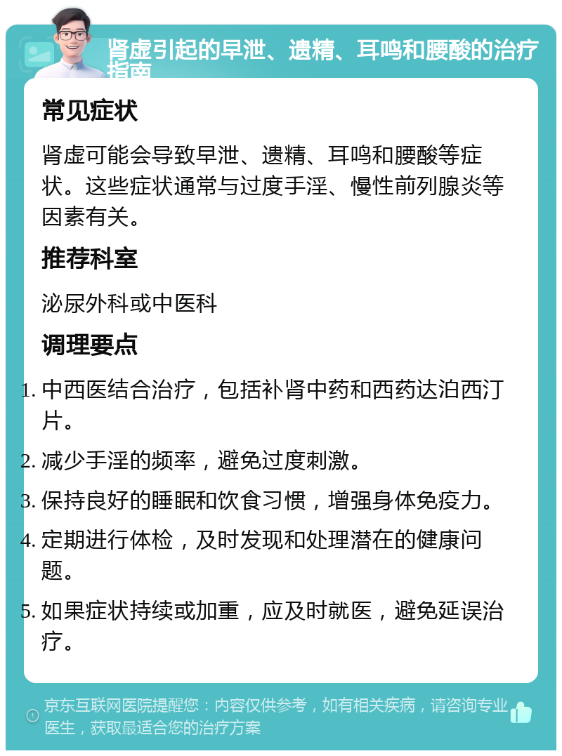 肾虚引起的早泄、遗精、耳鸣和腰酸的治疗指南 常见症状 肾虚可能会导致早泄、遗精、耳鸣和腰酸等症状。这些症状通常与过度手淫、慢性前列腺炎等因素有关。 推荐科室 泌尿外科或中医科 调理要点 中西医结合治疗，包括补肾中药和西药达泊西汀片。 减少手淫的频率，避免过度刺激。 保持良好的睡眠和饮食习惯，增强身体免疫力。 定期进行体检，及时发现和处理潜在的健康问题。 如果症状持续或加重，应及时就医，避免延误治疗。