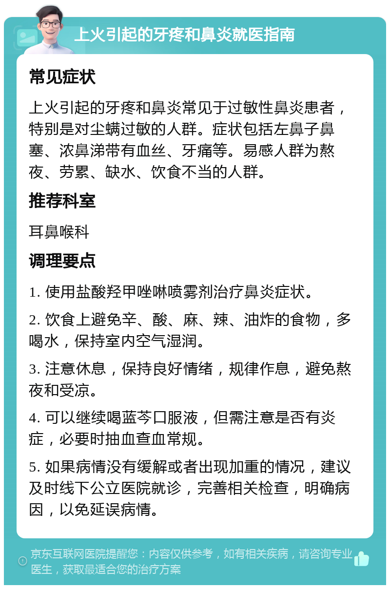 上火引起的牙疼和鼻炎就医指南 常见症状 上火引起的牙疼和鼻炎常见于过敏性鼻炎患者，特别是对尘螨过敏的人群。症状包括左鼻子鼻塞、浓鼻涕带有血丝、牙痛等。易感人群为熬夜、劳累、缺水、饮食不当的人群。 推荐科室 耳鼻喉科 调理要点 1. 使用盐酸羟甲唑啉喷雾剂治疗鼻炎症状。 2. 饮食上避免辛、酸、麻、辣、油炸的食物，多喝水，保持室内空气湿润。 3. 注意休息，保持良好情绪，规律作息，避免熬夜和受凉。 4. 可以继续喝蓝芩口服液，但需注意是否有炎症，必要时抽血查血常规。 5. 如果病情没有缓解或者出现加重的情况，建议及时线下公立医院就诊，完善相关检查，明确病因，以免延误病情。