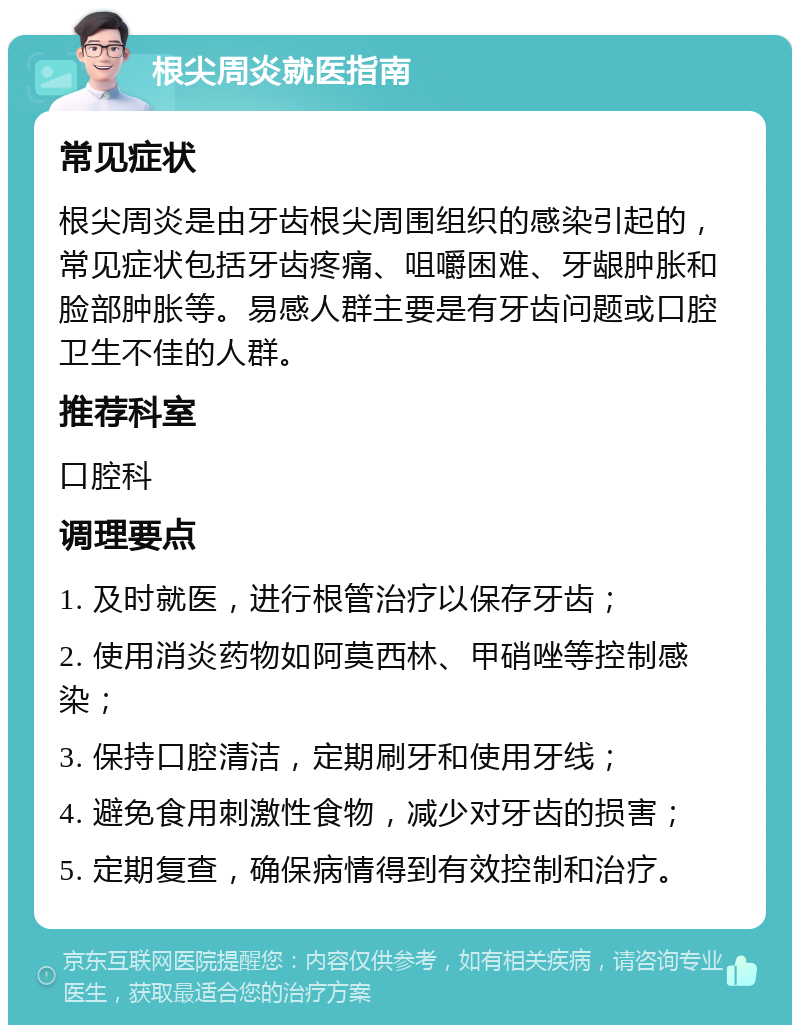 根尖周炎就医指南 常见症状 根尖周炎是由牙齿根尖周围组织的感染引起的，常见症状包括牙齿疼痛、咀嚼困难、牙龈肿胀和脸部肿胀等。易感人群主要是有牙齿问题或口腔卫生不佳的人群。 推荐科室 口腔科 调理要点 1. 及时就医，进行根管治疗以保存牙齿； 2. 使用消炎药物如阿莫西林、甲硝唑等控制感染； 3. 保持口腔清洁，定期刷牙和使用牙线； 4. 避免食用刺激性食物，减少对牙齿的损害； 5. 定期复查，确保病情得到有效控制和治疗。