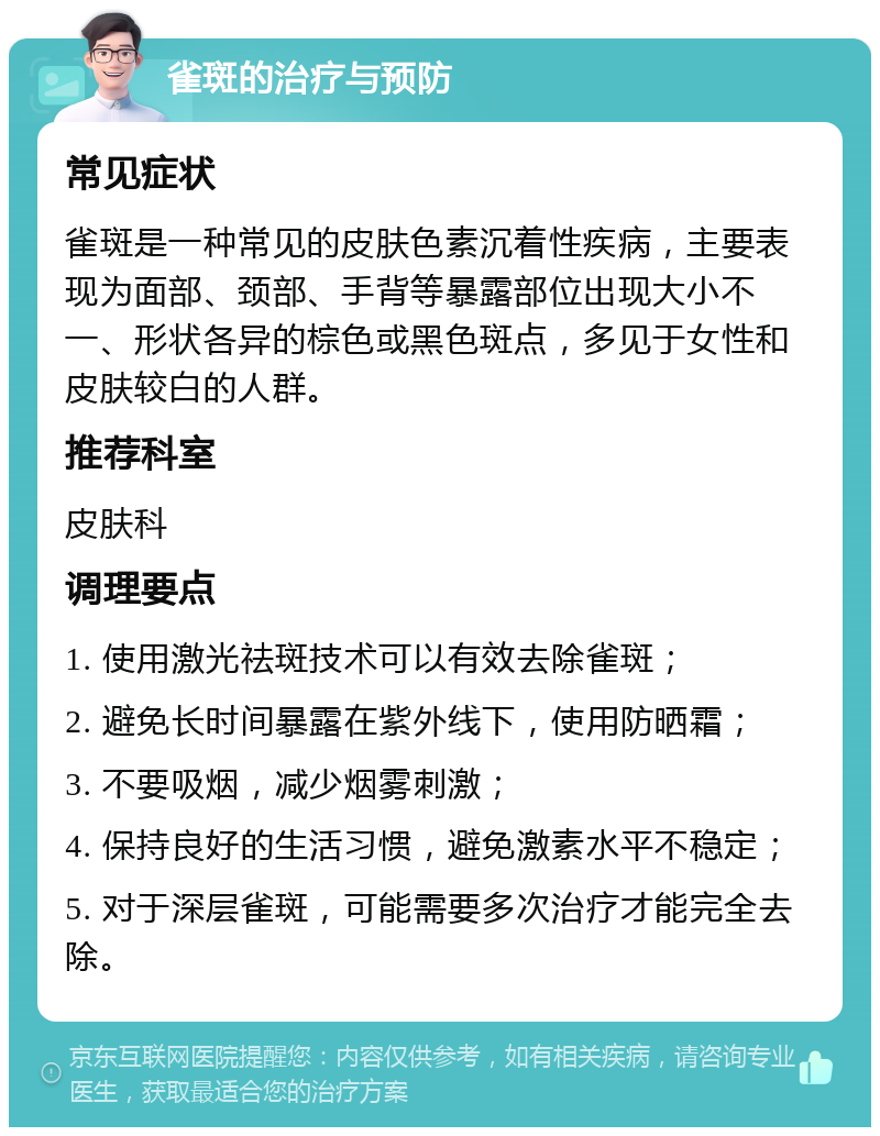 雀斑的治疗与预防 常见症状 雀斑是一种常见的皮肤色素沉着性疾病，主要表现为面部、颈部、手背等暴露部位出现大小不一、形状各异的棕色或黑色斑点，多见于女性和皮肤较白的人群。 推荐科室 皮肤科 调理要点 1. 使用激光祛斑技术可以有效去除雀斑； 2. 避免长时间暴露在紫外线下，使用防晒霜； 3. 不要吸烟，减少烟雾刺激； 4. 保持良好的生活习惯，避免激素水平不稳定； 5. 对于深层雀斑，可能需要多次治疗才能完全去除。