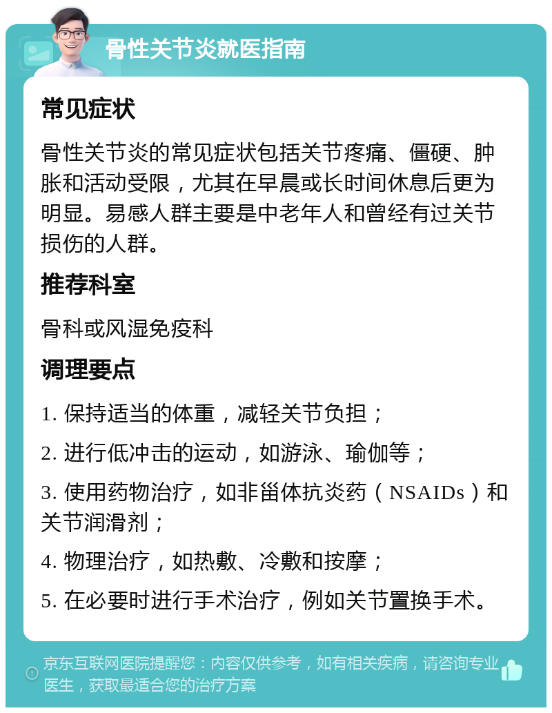 骨性关节炎就医指南 常见症状 骨性关节炎的常见症状包括关节疼痛、僵硬、肿胀和活动受限，尤其在早晨或长时间休息后更为明显。易感人群主要是中老年人和曾经有过关节损伤的人群。 推荐科室 骨科或风湿免疫科 调理要点 1. 保持适当的体重，减轻关节负担； 2. 进行低冲击的运动，如游泳、瑜伽等； 3. 使用药物治疗，如非甾体抗炎药（NSAIDs）和关节润滑剂； 4. 物理治疗，如热敷、冷敷和按摩； 5. 在必要时进行手术治疗，例如关节置换手术。