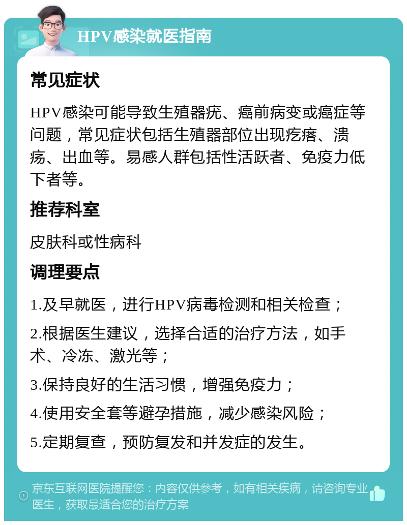 HPV感染就医指南 常见症状 HPV感染可能导致生殖器疣、癌前病变或癌症等问题，常见症状包括生殖器部位出现疙瘩、溃疡、出血等。易感人群包括性活跃者、免疫力低下者等。 推荐科室 皮肤科或性病科 调理要点 1.及早就医，进行HPV病毒检测和相关检查； 2.根据医生建议，选择合适的治疗方法，如手术、冷冻、激光等； 3.保持良好的生活习惯，增强免疫力； 4.使用安全套等避孕措施，减少感染风险； 5.定期复查，预防复发和并发症的发生。