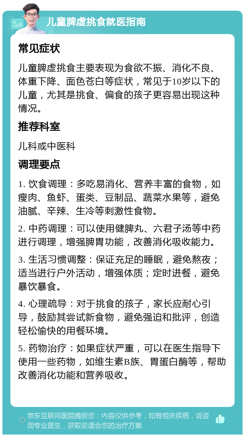 儿童脾虚挑食就医指南 常见症状 儿童脾虚挑食主要表现为食欲不振、消化不良、体重下降、面色苍白等症状，常见于10岁以下的儿童，尤其是挑食、偏食的孩子更容易出现这种情况。 推荐科室 儿科或中医科 调理要点 1. 饮食调理：多吃易消化、营养丰富的食物，如瘦肉、鱼虾、蛋类、豆制品、蔬菜水果等，避免油腻、辛辣、生冷等刺激性食物。 2. 中药调理：可以使用健脾丸、六君子汤等中药进行调理，增强脾胃功能，改善消化吸收能力。 3. 生活习惯调整：保证充足的睡眠，避免熬夜；适当进行户外活动，增强体质；定时进餐，避免暴饮暴食。 4. 心理疏导：对于挑食的孩子，家长应耐心引导，鼓励其尝试新食物，避免强迫和批评，创造轻松愉快的用餐环境。 5. 药物治疗：如果症状严重，可以在医生指导下使用一些药物，如维生素B族、胃蛋白酶等，帮助改善消化功能和营养吸收。