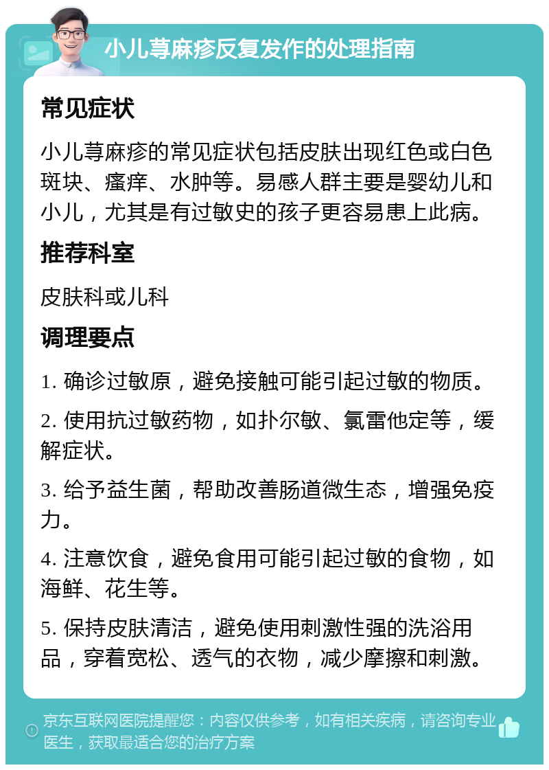 小儿荨麻疹反复发作的处理指南 常见症状 小儿荨麻疹的常见症状包括皮肤出现红色或白色斑块、瘙痒、水肿等。易感人群主要是婴幼儿和小儿，尤其是有过敏史的孩子更容易患上此病。 推荐科室 皮肤科或儿科 调理要点 1. 确诊过敏原，避免接触可能引起过敏的物质。 2. 使用抗过敏药物，如扑尔敏、氯雷他定等，缓解症状。 3. 给予益生菌，帮助改善肠道微生态，增强免疫力。 4. 注意饮食，避免食用可能引起过敏的食物，如海鲜、花生等。 5. 保持皮肤清洁，避免使用刺激性强的洗浴用品，穿着宽松、透气的衣物，减少摩擦和刺激。