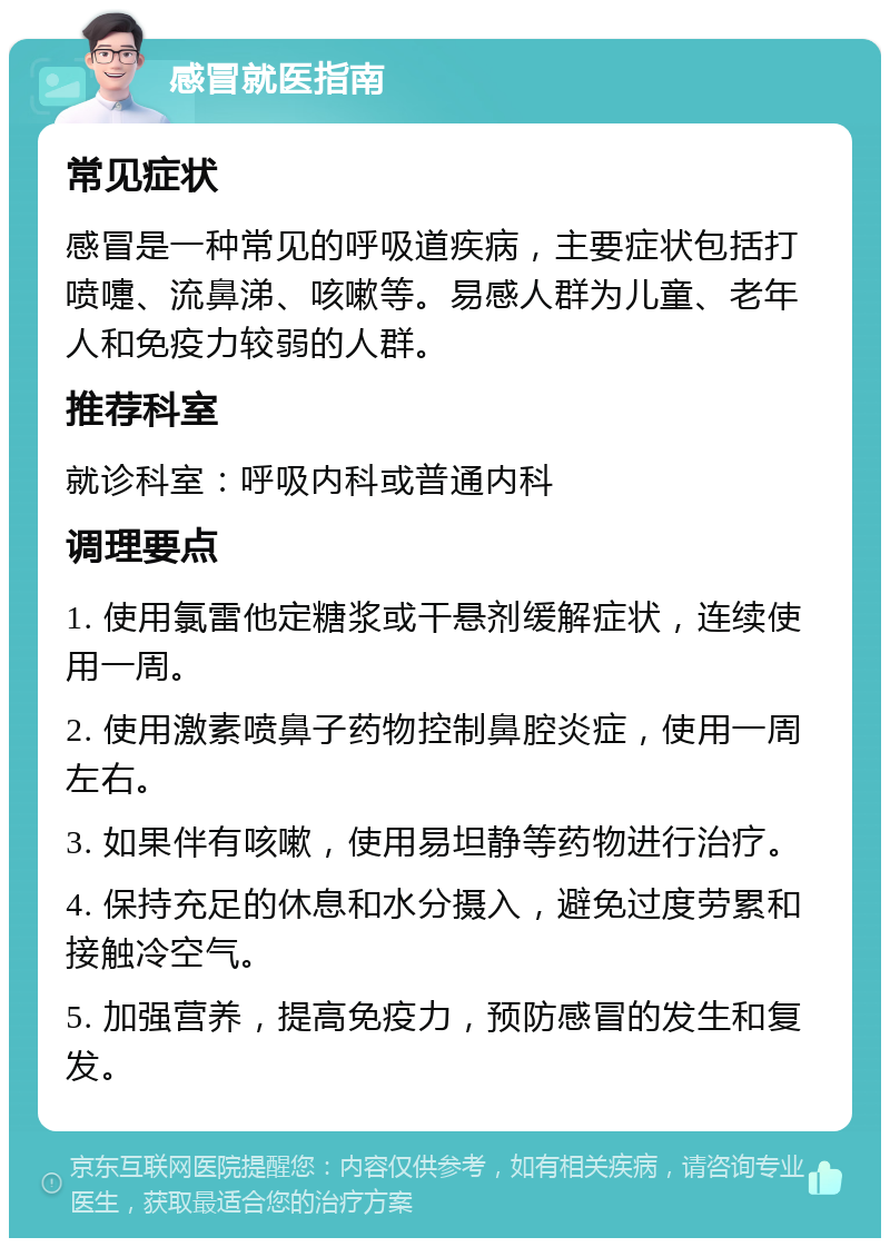 感冒就医指南 常见症状 感冒是一种常见的呼吸道疾病，主要症状包括打喷嚏、流鼻涕、咳嗽等。易感人群为儿童、老年人和免疫力较弱的人群。 推荐科室 就诊科室：呼吸内科或普通内科 调理要点 1. 使用氯雷他定糖浆或干悬剂缓解症状，连续使用一周。 2. 使用激素喷鼻子药物控制鼻腔炎症，使用一周左右。 3. 如果伴有咳嗽，使用易坦静等药物进行治疗。 4. 保持充足的休息和水分摄入，避免过度劳累和接触冷空气。 5. 加强营养，提高免疫力，预防感冒的发生和复发。