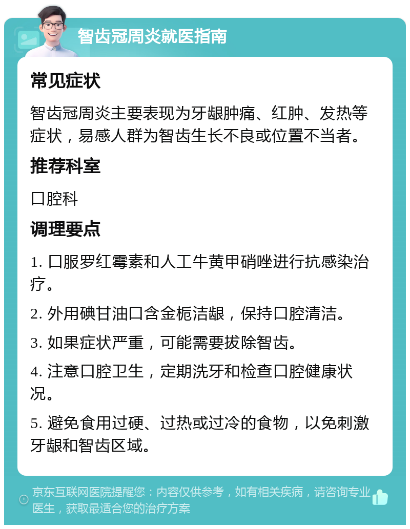 智齿冠周炎就医指南 常见症状 智齿冠周炎主要表现为牙龈肿痛、红肿、发热等症状，易感人群为智齿生长不良或位置不当者。 推荐科室 口腔科 调理要点 1. 口服罗红霉素和人工牛黄甲硝唑进行抗感染治疗。 2. 外用碘甘油口含金栀洁龈，保持口腔清洁。 3. 如果症状严重，可能需要拔除智齿。 4. 注意口腔卫生，定期洗牙和检查口腔健康状况。 5. 避免食用过硬、过热或过冷的食物，以免刺激牙龈和智齿区域。