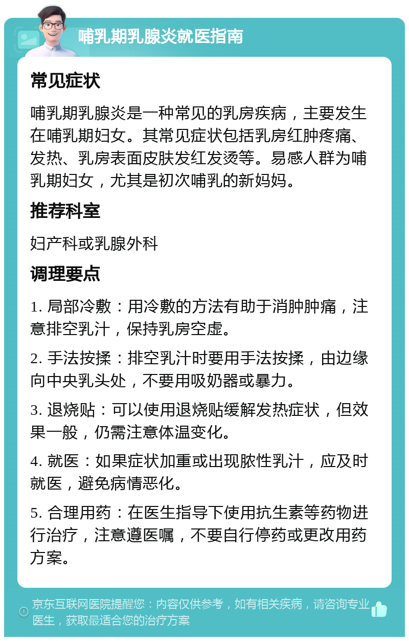 哺乳期乳腺炎就医指南 常见症状 哺乳期乳腺炎是一种常见的乳房疾病，主要发生在哺乳期妇女。其常见症状包括乳房红肿疼痛、发热、乳房表面皮肤发红发烫等。易感人群为哺乳期妇女，尤其是初次哺乳的新妈妈。 推荐科室 妇产科或乳腺外科 调理要点 1. 局部冷敷：用冷敷的方法有助于消肿肿痛，注意排空乳汁，保持乳房空虚。 2. 手法按揉：排空乳汁时要用手法按揉，由边缘向中央乳头处，不要用吸奶器或暴力。 3. 退烧贴：可以使用退烧贴缓解发热症状，但效果一般，仍需注意体温变化。 4. 就医：如果症状加重或出现脓性乳汁，应及时就医，避免病情恶化。 5. 合理用药：在医生指导下使用抗生素等药物进行治疗，注意遵医嘱，不要自行停药或更改用药方案。