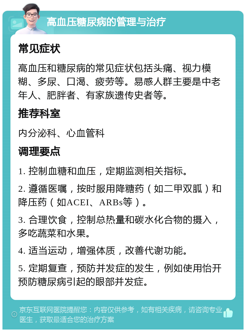 高血压糖尿病的管理与治疗 常见症状 高血压和糖尿病的常见症状包括头痛、视力模糊、多尿、口渴、疲劳等。易感人群主要是中老年人、肥胖者、有家族遗传史者等。 推荐科室 内分泌科、心血管科 调理要点 1. 控制血糖和血压，定期监测相关指标。 2. 遵循医嘱，按时服用降糖药（如二甲双胍）和降压药（如ACEI、ARBs等）。 3. 合理饮食，控制总热量和碳水化合物的摄入，多吃蔬菜和水果。 4. 适当运动，增强体质，改善代谢功能。 5. 定期复查，预防并发症的发生，例如使用怡开预防糖尿病引起的眼部并发症。