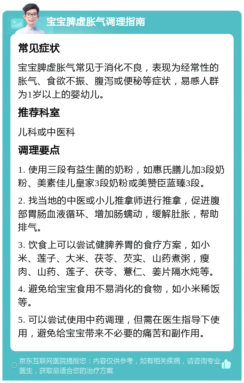 宝宝脾虚胀气调理指南 常见症状 宝宝脾虚胀气常见于消化不良，表现为经常性的胀气、食欲不振、腹泻或便秘等症状，易感人群为1岁以上的婴幼儿。 推荐科室 儿科或中医科 调理要点 1. 使用三段有益生菌的奶粉，如惠氏膳儿加3段奶粉、美素佳儿皇家3段奶粉或美赞臣蓝臻3段。 2. 找当地的中医或小儿推拿师进行推拿，促进腹部胃肠血液循环、增加肠蠕动，缓解肚胀，帮助排气。 3. 饮食上可以尝试健脾养胃的食疗方案，如小米、莲子、大米、茯苓、芡实、山药煮粥，瘦肉、山药、莲子、茯苓、薏仁、姜片隔水炖等。 4. 避免给宝宝食用不易消化的食物，如小米稀饭等。 5. 可以尝试使用中药调理，但需在医生指导下使用，避免给宝宝带来不必要的痛苦和副作用。