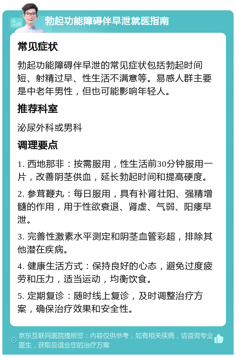 勃起功能障碍伴早泄就医指南 常见症状 勃起功能障碍伴早泄的常见症状包括勃起时间短、射精过早、性生活不满意等。易感人群主要是中老年男性，但也可能影响年轻人。 推荐科室 泌尿外科或男科 调理要点 1. 西地那非：按需服用，性生活前30分钟服用一片，改善阴茎供血，延长勃起时间和提高硬度。 2. 参茸鞭丸：每日服用，具有补肾壮阳、强精增髓的作用，用于性欲衰退、肾虚、气弱、阳痿早泄。 3. 完善性激素水平测定和阴茎血管彩超，排除其他潜在疾病。 4. 健康生活方式：保持良好的心态，避免过度疲劳和压力，适当运动，均衡饮食。 5. 定期复诊：随时线上复诊，及时调整治疗方案，确保治疗效果和安全性。