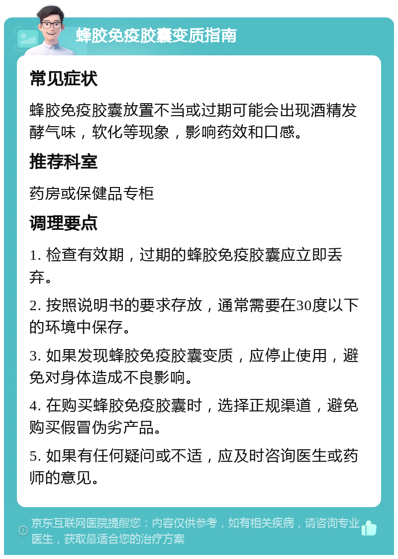 蜂胶免疫胶囊变质指南 常见症状 蜂胶免疫胶囊放置不当或过期可能会出现酒精发酵气味，软化等现象，影响药效和口感。 推荐科室 药房或保健品专柜 调理要点 1. 检查有效期，过期的蜂胶免疫胶囊应立即丢弃。 2. 按照说明书的要求存放，通常需要在30度以下的环境中保存。 3. 如果发现蜂胶免疫胶囊变质，应停止使用，避免对身体造成不良影响。 4. 在购买蜂胶免疫胶囊时，选择正规渠道，避免购买假冒伪劣产品。 5. 如果有任何疑问或不适，应及时咨询医生或药师的意见。