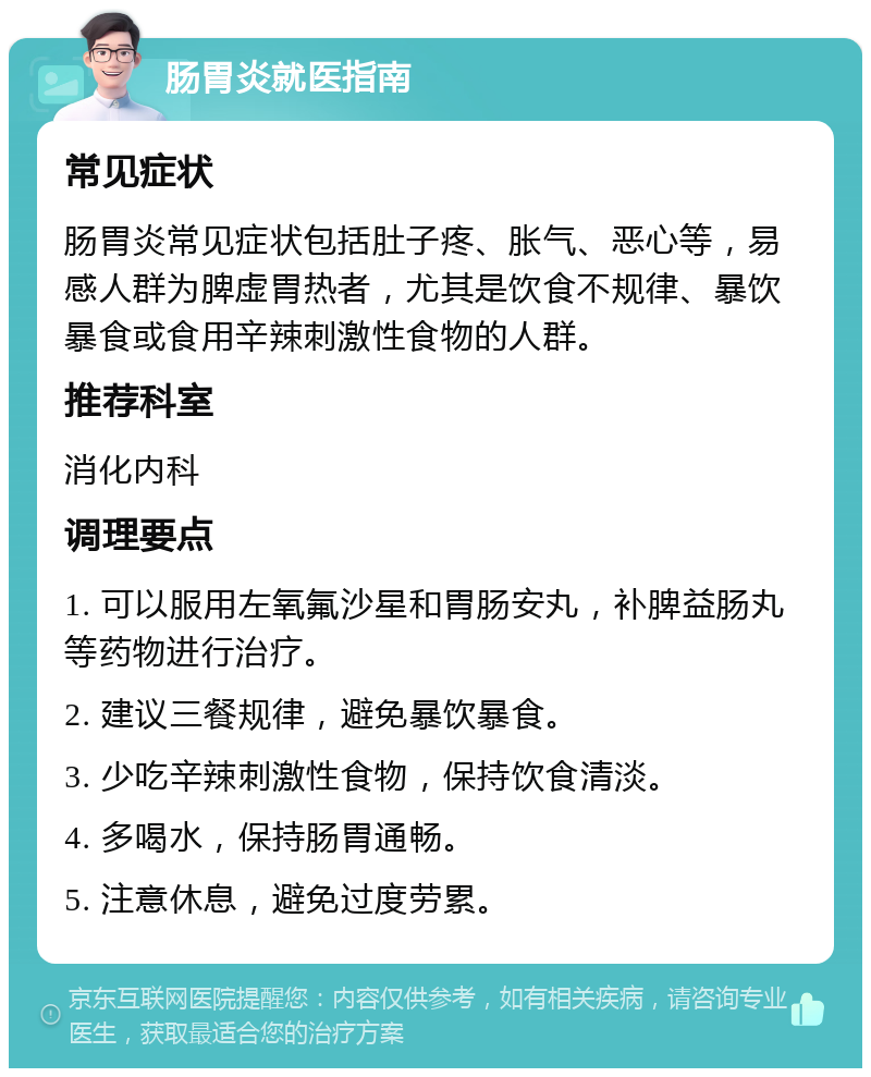 肠胃炎就医指南 常见症状 肠胃炎常见症状包括肚子疼、胀气、恶心等，易感人群为脾虚胃热者，尤其是饮食不规律、暴饮暴食或食用辛辣刺激性食物的人群。 推荐科室 消化内科 调理要点 1. 可以服用左氧氟沙星和胃肠安丸，补脾益肠丸等药物进行治疗。 2. 建议三餐规律，避免暴饮暴食。 3. 少吃辛辣刺激性食物，保持饮食清淡。 4. 多喝水，保持肠胃通畅。 5. 注意休息，避免过度劳累。